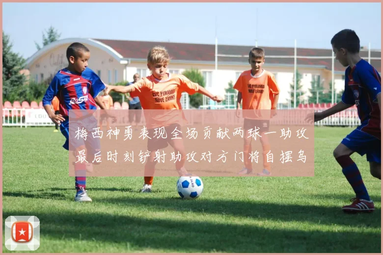 梅西神勇表现全场贡献两球一助攻最后时刻铲射助攻对方门将自摆乌龙
