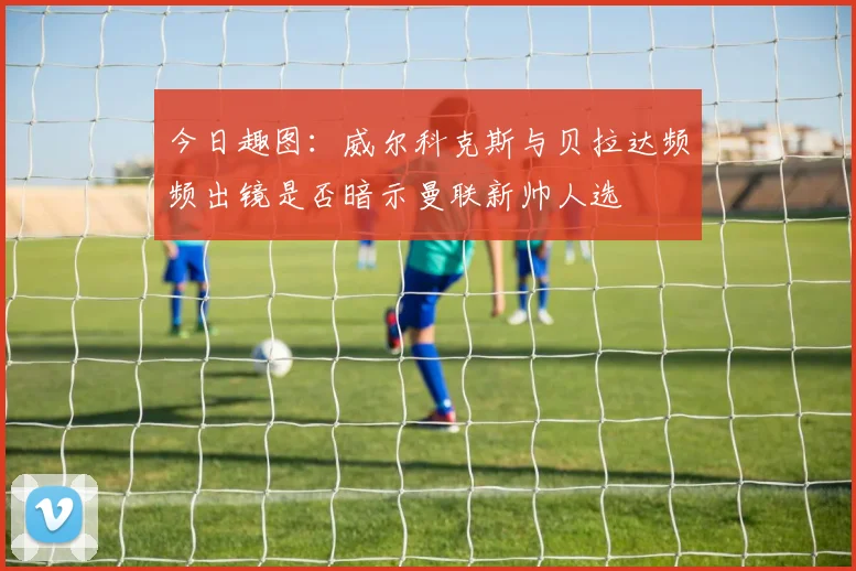 今日趣图：威尔科克斯与贝拉达频频出镜是否暗示曼联新帅人选