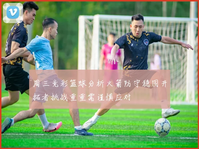 周三竞彩篮球分析火箭防守稳固开拓者挑战重重需谨慎应对