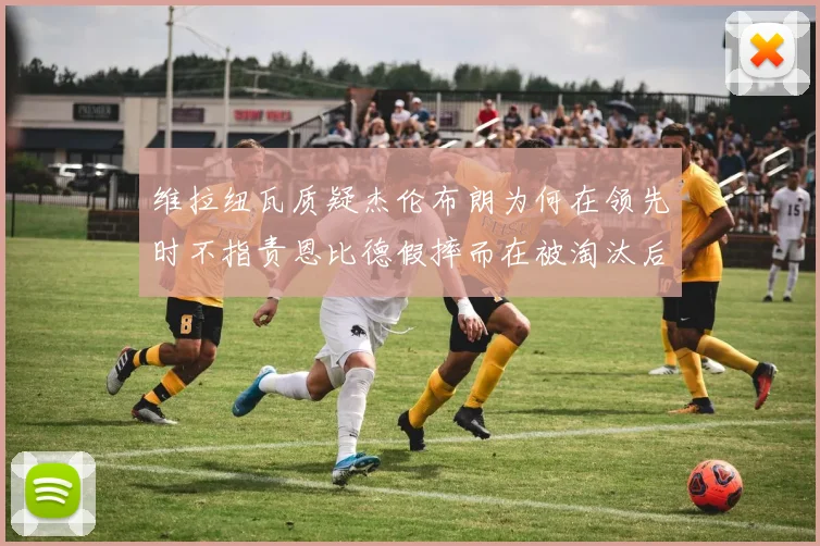 维拉纽瓦质疑杰伦布朗为何在领先时不指责恩比德假摔而在被淘汰后才发声