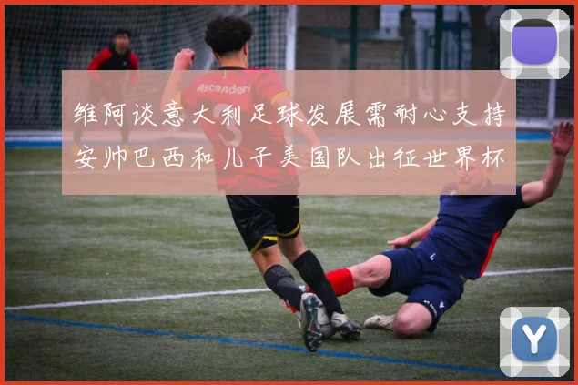 维阿谈意大利足球发展需耐心支持安帅巴西和儿子美国队出征世界杯