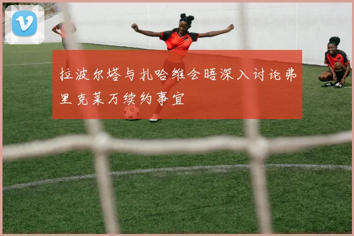 拉波尔塔与扎哈维会晤深入讨论弗里克莱万续约事宜