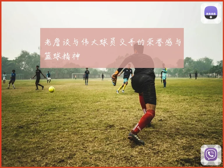 老詹谈与伟大球员交手的荣誉感与篮球精神