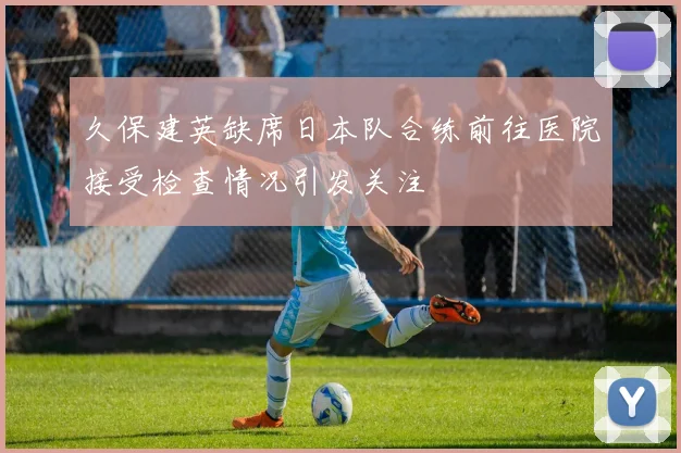 久保建英缺席日本队合练前往医院接受检查情况引发关注