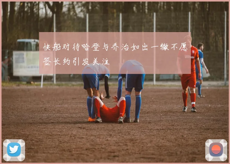 快船对待哈登与乔治如出一辙不愿签长约引发关注