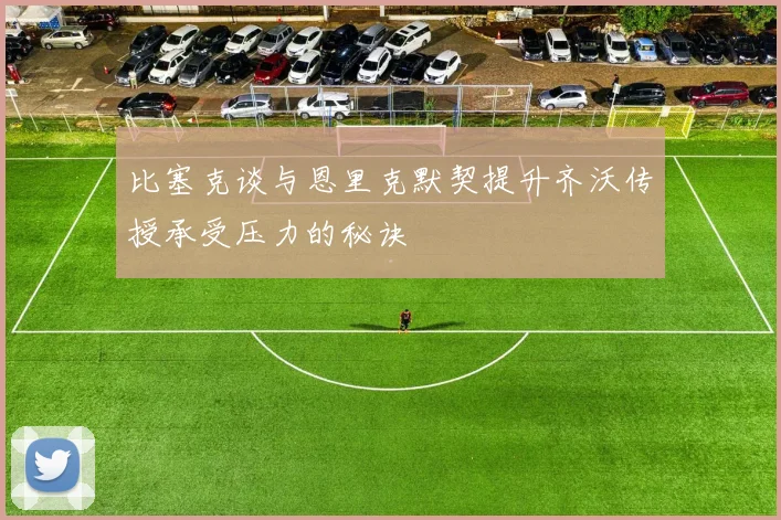 比塞克谈与恩里克默契提升齐沃传授承受压力的秘诀