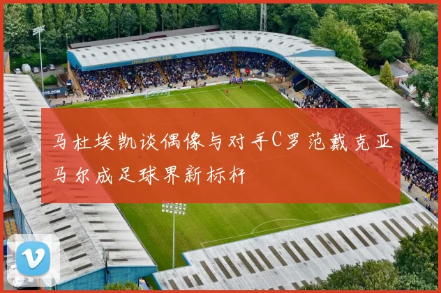 马杜埃凯谈偶像与对手C罗范戴克亚马尔成足球界新标杆