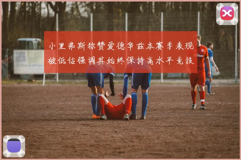 小里弗斯称赞爱德华兹本赛季表现被低估强调其始终保持高水平竞技状态