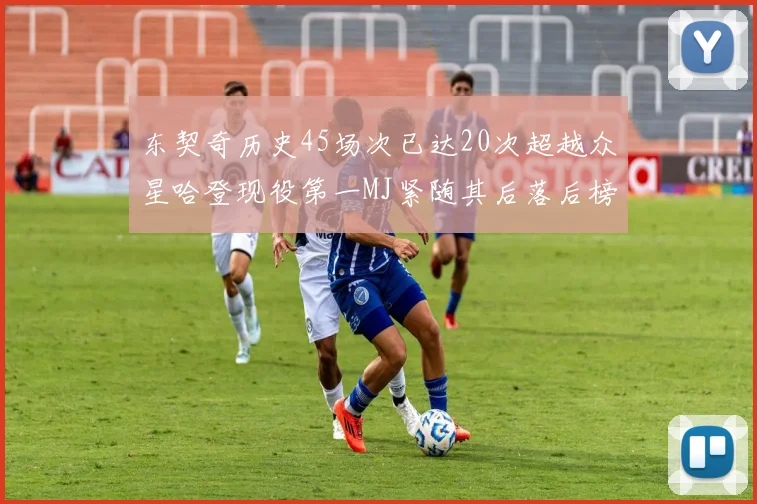 东契奇历史45场次已达20次超越众星哈登现役第一MJ紧随其后落后榜首100场
