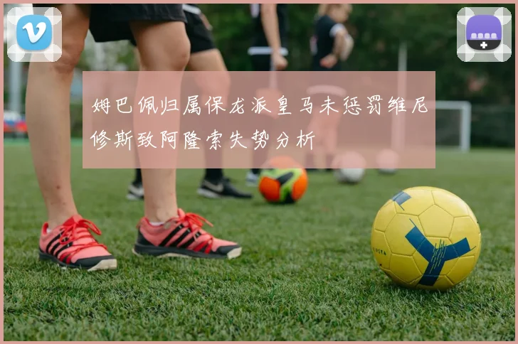 姆巴佩归属保龙派皇马未惩罚维尼修斯致阿隆索失势分析