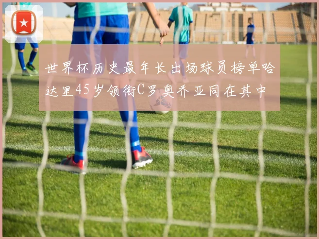 世界杯历史最年长出场球员榜单哈达里45岁领衔C罗奥乔亚同在其中