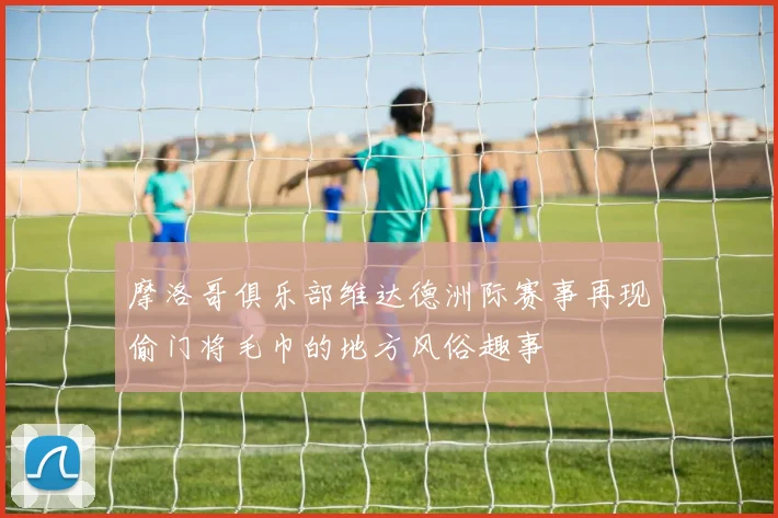 摩洛哥俱乐部维达德洲际赛事再现偷门将毛巾的地方风俗趣事