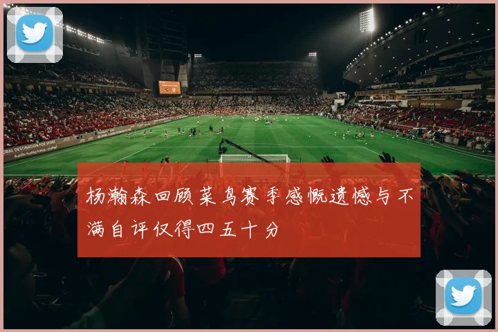 杨瀚森回顾菜鸟赛季感慨遗憾与不满自评仅得四五十分